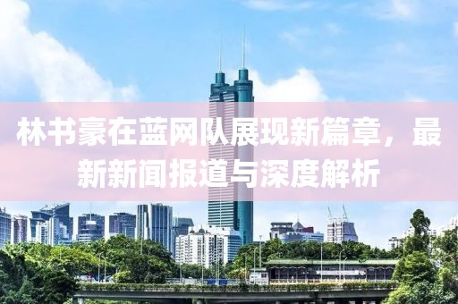 林書(shū)豪在藍網(wǎng)隊展現新篇章，最新新聞報道與深度解析
