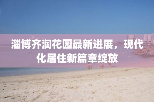 淄博齊潤花園最新進(jìn)展，現代化居住新篇章綻放
