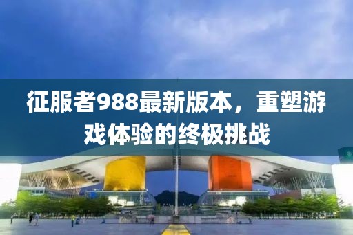 征服者988最新版本，重塑游戲體驗的終極挑戰