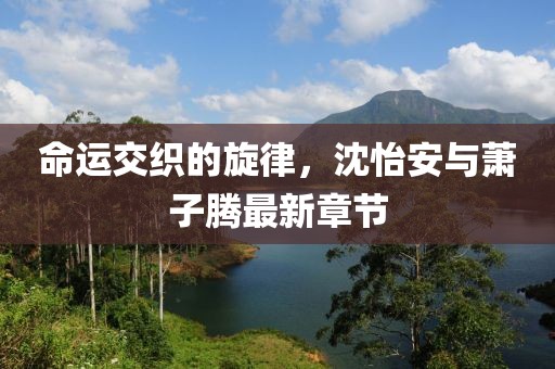 命運交織的旋律，沈怡安與蕭子騰最新章節