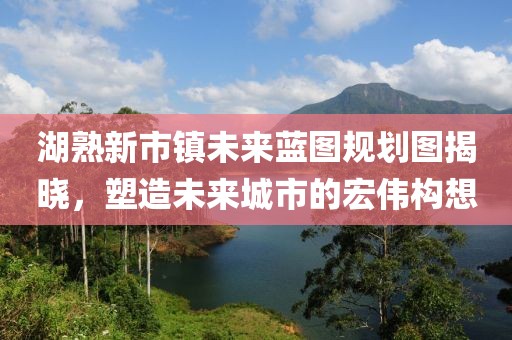 湖熟新市鎮未來(lái)藍圖規劃圖揭曉，塑造未來(lái)城市的宏偉構想
