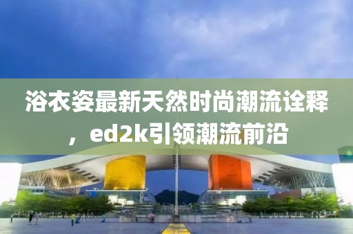 浴衣姿最新天然時(shí)尚潮流詮釋?zhuān)琫d2k引領(lǐng)潮流前沿