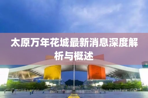 太原萬(wàn)年花城最新消息深度解析與概述