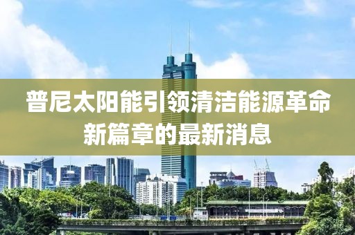 普尼太陽(yáng)能引領(lǐng)清潔能源革命新篇章的最新消息