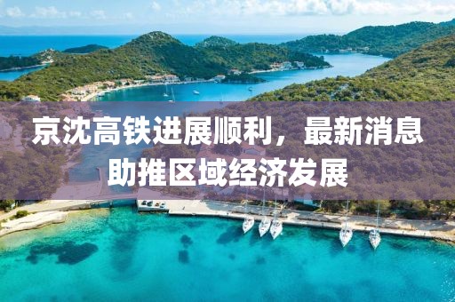 京沈高鐵進(jìn)展順利，最新消息助推區域經(jīng)濟發(fā)展