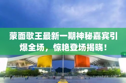 蒙面歌王最新一期神秘嘉賓引爆全場(chǎng)，驚艷登場(chǎng)揭曉！