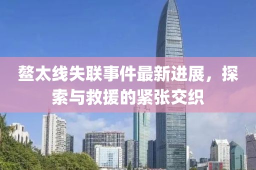 鰲太線(xiàn)失聯(lián)事件最新進(jìn)展，探索與救援的緊張交織