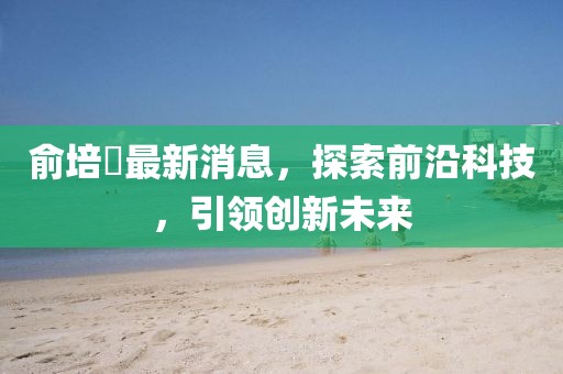 俞培俤最新消息，探索前沿科技，引領(lǐng)創(chuàng  )新未來(lái)