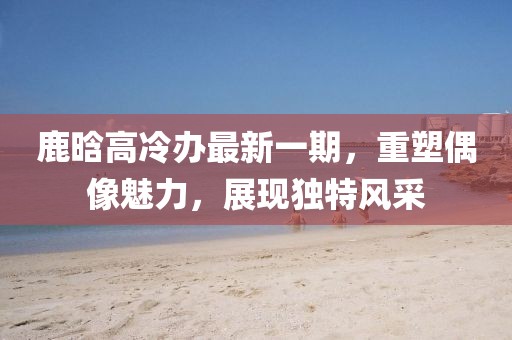 鹿晗高冷辦最新一期，重塑偶像魅力，展現獨特風(fēng)采