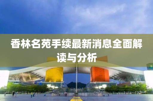 香林名苑手續最新消息全面解讀與分析