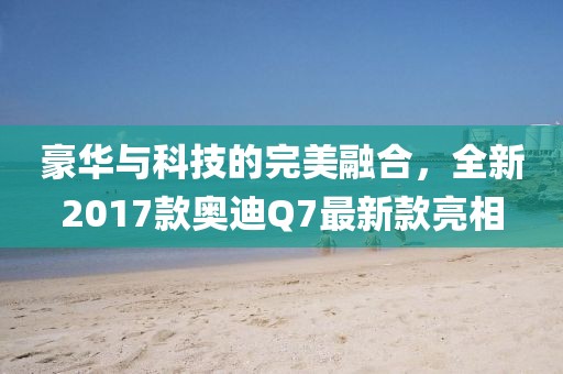 豪華與科技的完美融合，全新2017款奧迪Q7最新款亮相