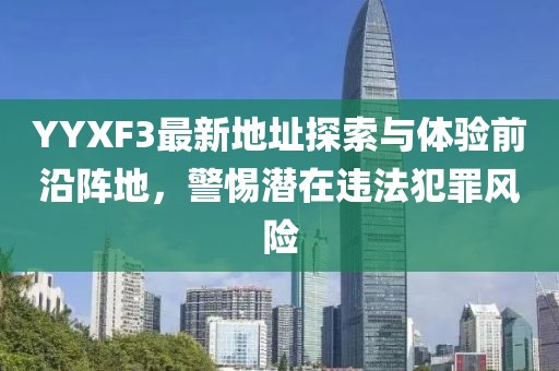 YYXF3最新地址探索與體驗前沿陣地，警惕潛在違法犯罪風(fēng)險