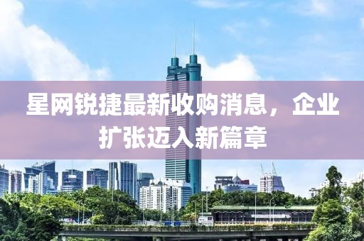 星網(wǎng)銳捷最新收購消息，企業(yè)擴張邁入新篇章