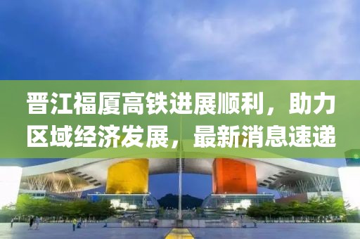 晉江福廈高鐵進(jìn)展順利，助力區域經(jīng)濟發(fā)展，最新消息速遞