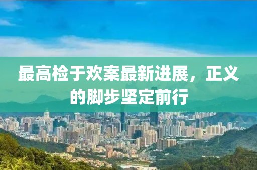 最高檢于歡案最新進(jìn)展，正義的腳步堅定前行