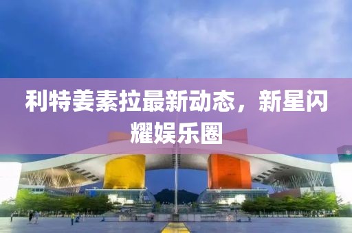 利特姜素拉最新動(dòng)態(tài)，新星閃耀娛樂(lè )圈