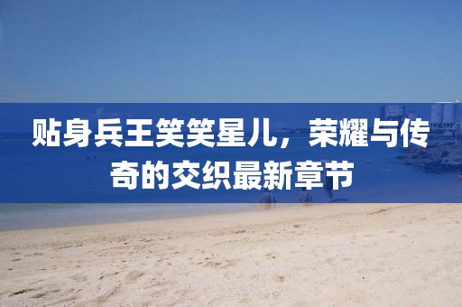 貼身兵王笑笑星兒，榮耀與傳奇的交織最新章節