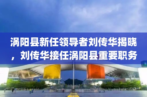 渦陽(yáng)縣新任領(lǐng)導者劉傳華揭曉，劉傳華接任渦陽(yáng)縣重要職務(wù)