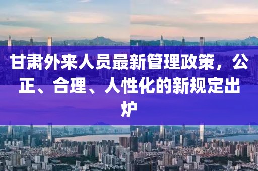 甘肅外來(lái)人員最新管理政策，公正、合理、人性化的新規定出爐