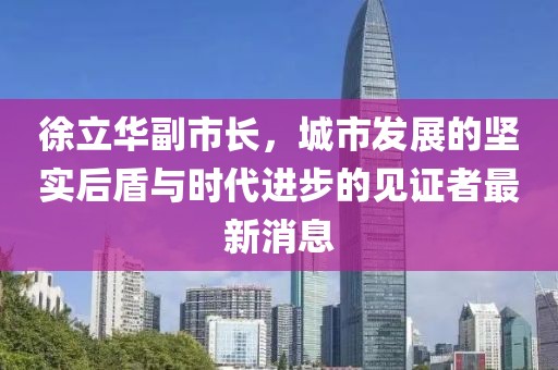 徐立華副市長(cháng)，城市發(fā)展的堅實(shí)后盾與時(shí)代進(jìn)步的見(jiàn)證者最新消息