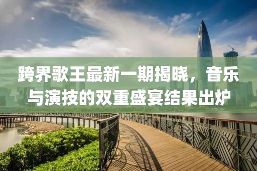 跨界歌王最新一期揭曉，音樂(lè )與演技的雙重盛宴結果出爐