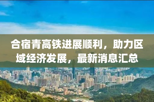 合宿青高鐵進(jìn)展順利，助力區域經(jīng)濟發(fā)展，最新消息匯總