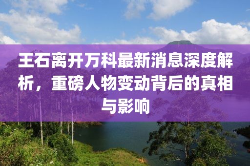 王石離開(kāi)萬(wàn)科最新消息深度解析，重磅人物變動(dòng)背后的真相與影響