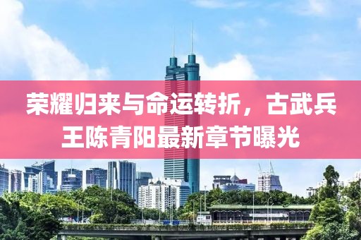 榮耀歸來(lái)與命運轉折，古武兵王陳青陽(yáng)最新章節曝光