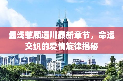 孟淺菲顧遠川最新章節，命運交織的愛(ài)情旋律揭秘