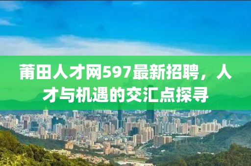 莆田人才網(wǎng)597最新招聘，人才與機遇的交匯點(diǎn)探尋