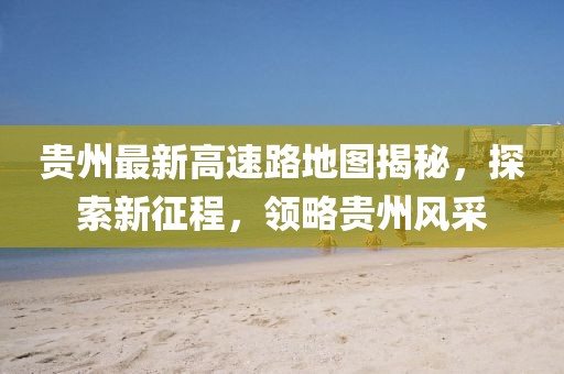 貴州最新高速路地圖揭秘，探索新征程，領(lǐng)略貴州風(fēng)采