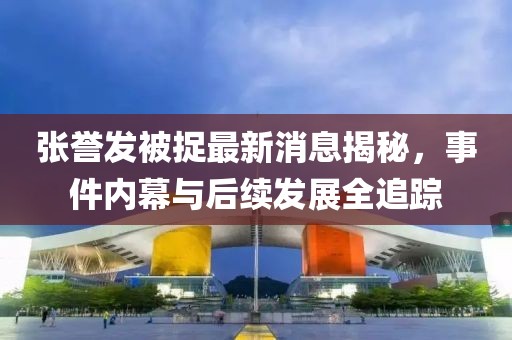 張譽(yù)發(fā)被捉最新消息揭秘，事件內幕與后續發(fā)展全追蹤