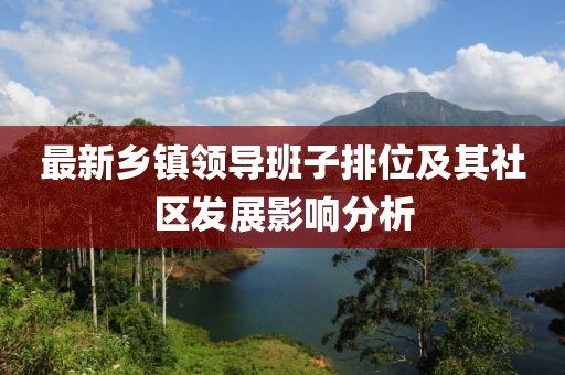 最新鄉鎮領(lǐng)導班子排位及其社區發(fā)展影響分析