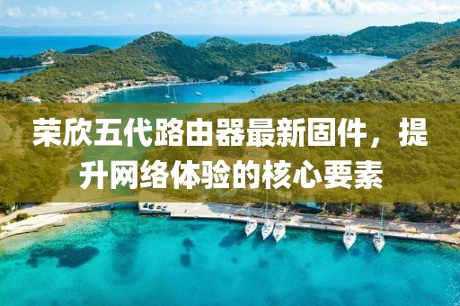榮欣五代路由器最新固件，提升網(wǎng)絡(luò )體驗的核心要素