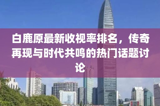 白鹿原最新收視率排名，傳奇再現與時(shí)代共鳴的熱門(mén)話(huà)題討論