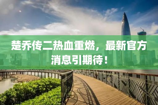 楚喬傳二熱血重燃，最新官方消息引期待！