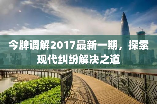 今牌調解2017最新一期，探索現代糾紛解決之道