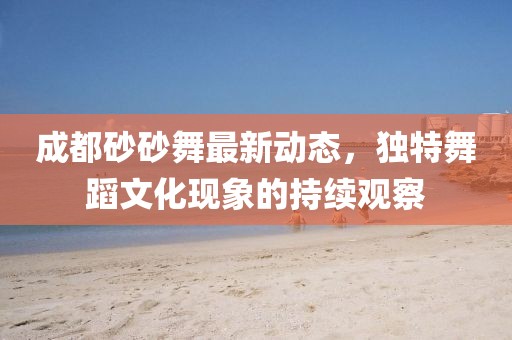 成都砂砂舞最新動(dòng)態(tài)，獨特舞蹈文化現象的持續觀(guān)察