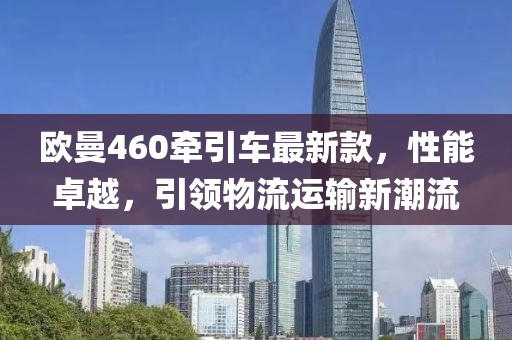 歐曼460牽引車(chē)最新款，性能卓越，引領(lǐng)物流運輸新潮流