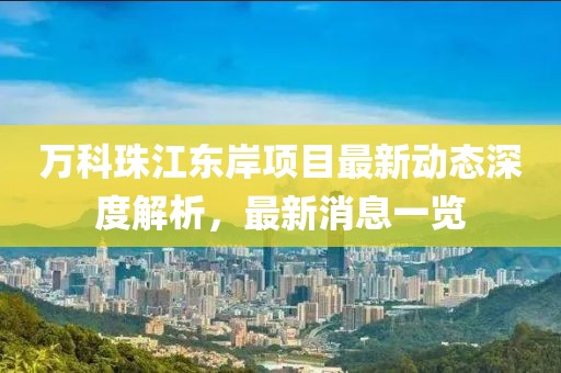 萬(wàn)科珠江東岸項目最新動(dòng)態(tài)深度解析，最新消息一覽