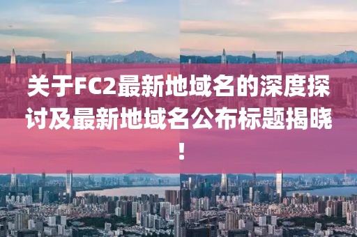 關(guān)于FC2最新地域名的深度探討及最新地域名公布標題揭曉！