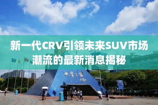 新一代CRV引領(lǐng)未來(lái)SUV市場(chǎng)潮流的最新消息揭秘