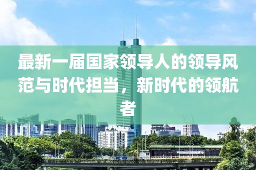 最新一屆國家領(lǐng)導人的領(lǐng)導風(fēng)范與時(shí)代擔當，新時(shí)代的領(lǐng)航者