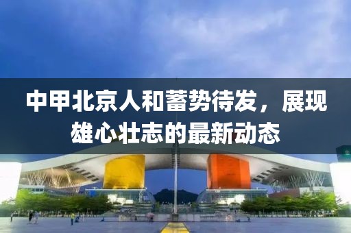 中甲北京人和蓄勢待發(fā)，展現雄心壯志的最新動(dòng)態(tài)