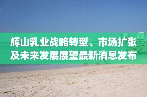 輝山乳業(yè)戰略轉型、市場(chǎng)擴張及未來(lái)發(fā)展展望最新消息發(fā)布