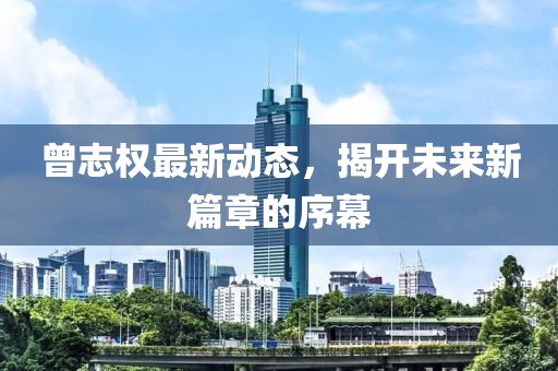 曾志權最新動(dòng)態(tài)，揭開(kāi)未來(lái)新篇章的序幕