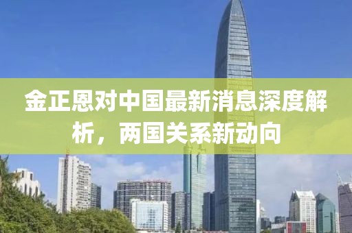 金正恩對中國最新消息深度解析，兩國關(guān)系新動(dòng)向
