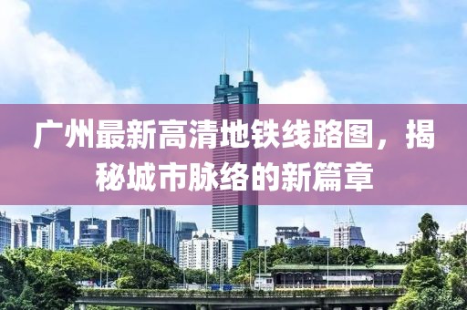 廣州最新高清地鐵線(xiàn)路圖，揭秘城市脈絡(luò )的新篇章