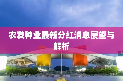 農發(fā)種業(yè)最新分紅消息展望與解析