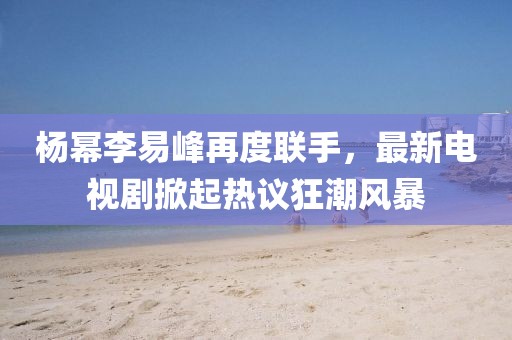 楊冪李易峰再度聯(lián)手，最新電視劇掀起熱議狂潮風(fēng)暴